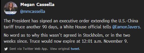 Megan Cassella
@mmcassella
The President has signed an executive order extending the U.S.-China tariff truce another 90 days, a White House official tells @EamonJavers.


No word as to why this wasn't agreed in Stockholm, or in the two weeks since. Truce would now expire at 12:01 a.m. November 9.

