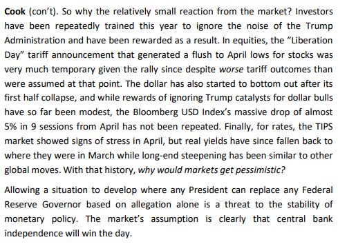 Cook (con’t). So why the relatively small reaction from the market? Investors have been repeatedly trained this year to ignore the noise of the Trump Administration and have been rewarded as a result. In equities, the “Liberation Day” tariff announcement that generated a flush to April lows for stocks was very much temporary given the rally since despite worse tariff outcomes than were assumed at that point. The dollar has also started to bottom out after its first half collapse, and while rewards of ignoring Trump catalysts for dollar bulls have so far been modest, the Bloomberg USD Index’s massive drop of almost 5% in 9 sessions from April has not been repeated. Finally, for rates, the TIPS market showed signs of stress in April, but real yields have since fallen back to where they were in March while long-end steepening has been similar to other global moves. With that history, why would markets get pessimistic? Allowing a situation to develop where any President can replace any Federal Reserve Governor based on allegation alone is a threat to the stability of monetary policy. The market’s assumption is clearly that central bank independence will win the day. 
