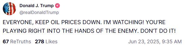  Donald J. Trump @realDonaldTrump EVERYONE, KEEP OIL PRICES DOWN. I’M WATCHING! YOU’RE PLAYING RIGHT INTO THE HANDS OF THE ENEMY. DON’T DO IT! 67 ReTruths 278 Likes Jun 23, 2025, 9:35 AM