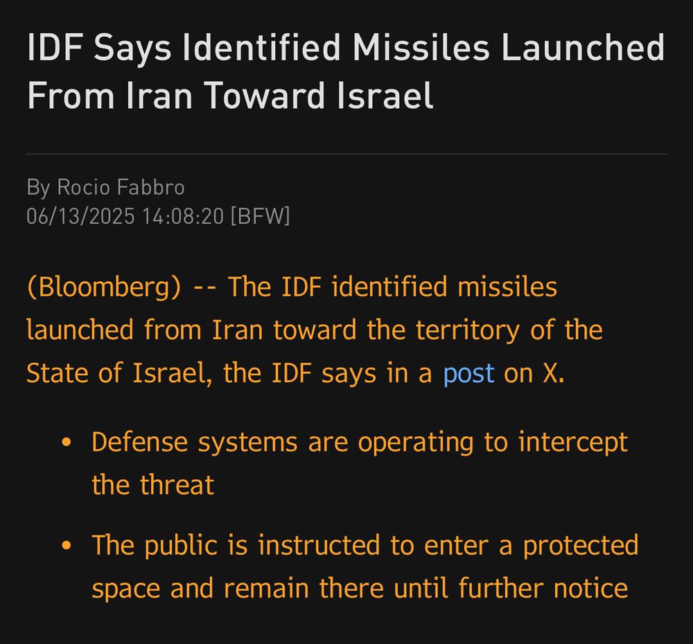 IDF Says Identified Missiles Launched From Iran Toward Israel
By Rocio Fabbro
06/13/2025 14:08:20 [BFW]
(Bloomberg) -- The IDF identified missiles launched from Iran toward the territory of the State of Israel, the IDF says in a post on X
• Defense systems are operating to intercept the threat
• The public is instructed to enter a protected space and remain there until further notice