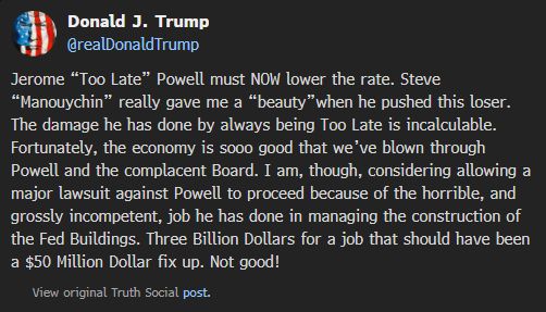  Donald J. Trump @realDonaldTrump Jerome “Too Late” Powell must NOW lower the rate. Steve “Manouychin” really gave me a “beauty”when he pushed this loser. The damage he has done by always being Too Late is incalculable. Fortunately, the economy is sooo good that we’ve blown through Powell and the complacent Board. I am, though, considering allowing a major lawsuit against Powell to proceed because of the horrible, and grossly incompetent, job he has done in managing the construction of the Fed Buildings. Three Billion Dollars for a job that should have been a $50 Million Dollar fix up. Not good! 