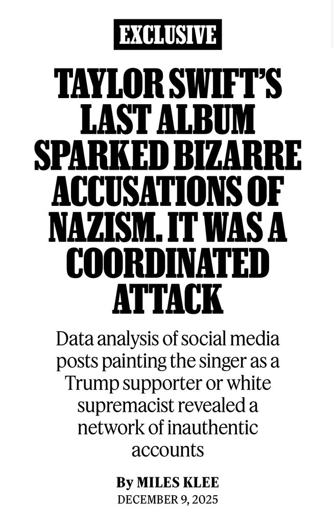 Screenshot of a rolling stone article

EXCLUSIVE
TAYLOR SWIFT'S LAST ALBUM
SPARKED BIZARRE ACCUSATIONS OF NAZISM. IT WAS A COORDINATED ATTACK
Data analysis of social media posts painting the singer as a Trump supporter or white supremacist revealed a network of inauthentic accounts
By MILES KLEE
DECEMBER 9, 2025