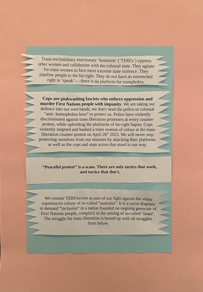 Trans-exclusionary reactionary ‘feminists’ (‘TERFs’) oppress other women and collaborate with the colonial state. They agitate for trans women to face more extreme state violence. They pipeline people to the far-right. They do not have an entrenched right to ‘speak’ — there is no platform for transphobia.

Cops are pinkwashing fascists who enforce oppression and murder First Nations people with impunity. We are taking our defence into our own hands; we don't need the police or colonial “anti- homophobia laws” to protect us. Police have violently discriminated against trans liberation protesters at every counter- protest, while upholding the platforms of far-right bigots. Cops violently targeted and bashed a trans woman of colour at the trans liberation counter-protest on April 26th 2025. We will never stop protecting ourselves from our enemies by attacking their platforms as well as the cops and state actors that stand in our way.

 “Peaceful protest” is a scam. There are only tactics that work, and tactics that don't. 

We counter TERFascism as part of our fight against the white supremacist colony of so-called “australia”. It is a racist disgrace to demand “inclusion” in a nation founded on ongoing genocide of First Nations people, complicit in the arming of so-called ‘israel’. The struggle for trans liberation is bound up with all struggles from below. 