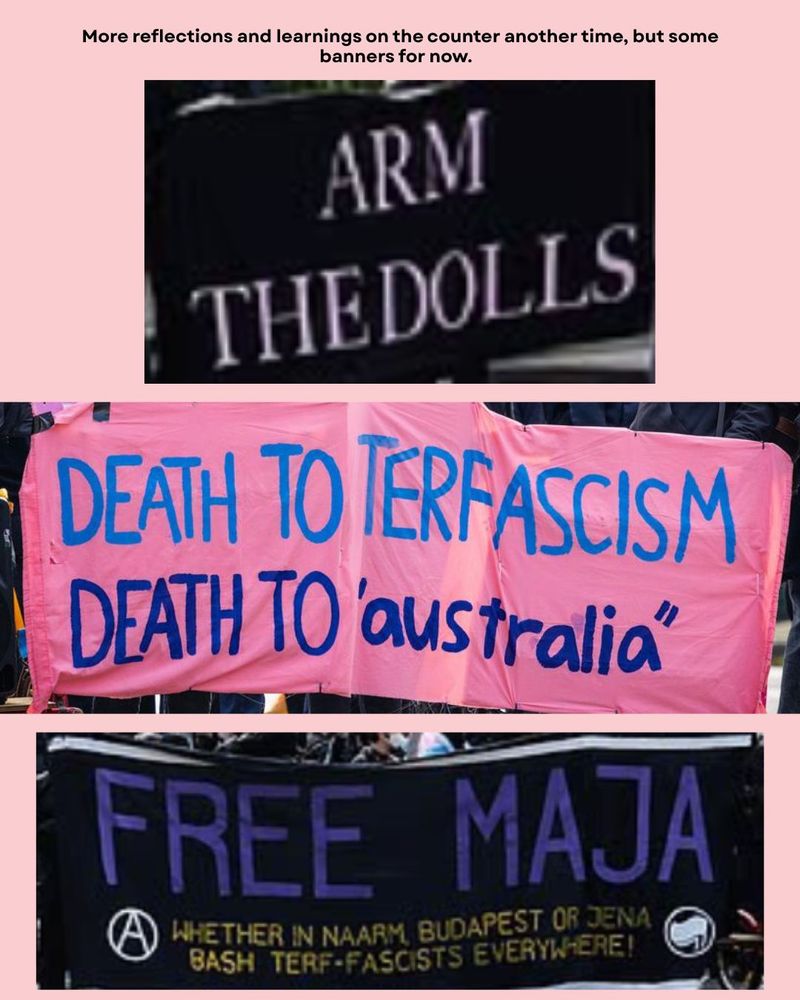 More reflections and learnings on the counter another time, but some banners for now.  

ARM THE DOLLS

DEATH TO "AUSTRALIA"

FREE MAJA
WHETHER IN NAARM, BUDAPEST OF JENA
BASH TERF-FASCISTS EVERYWHERE