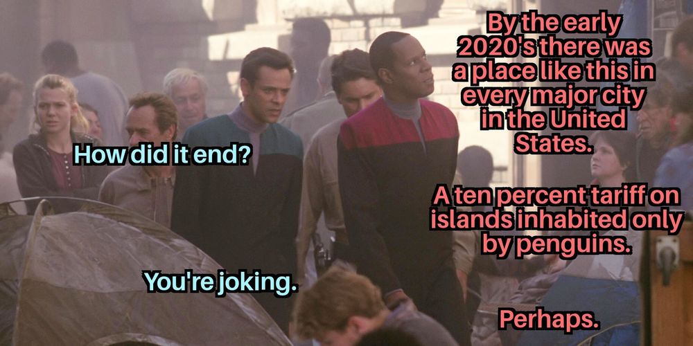 Bashir and Sisko walk through a slum in alternate past Sanfrancisco. Sisko starts "by the early 2020s there was a place like this in every major city in the USA"
"How did it end?"
"ten percent tariffs on islands inhabited only by penguins"
"youre joking"
"perhaps"