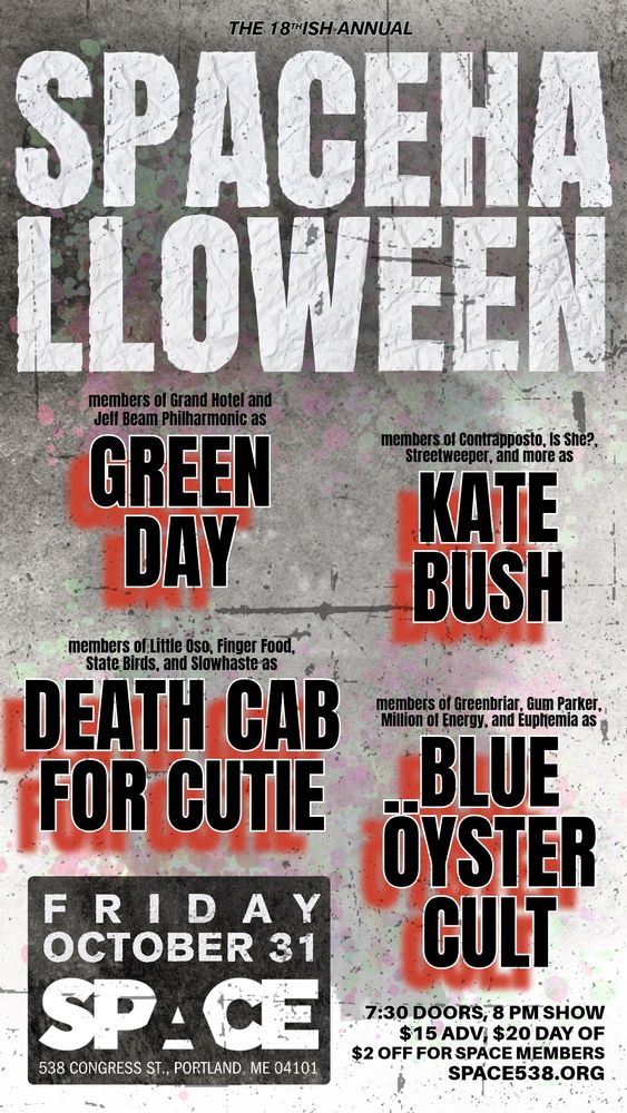THE 18thiSH ANNUAL
SPACEHALLOWEEN
members of Grand Hotel and Jeff Beam Philharmonic as
GREEN DAY
members of Contrapposto, Is She?, Streetweeper, and more as
KATE BUSH
members of Little Oso, Finger Food, State Birds, and Slowhaste as
DEATH CAB FOR CUTIE
members of Greenbriar, Gum Parker,
Million of Energy, and Euphemia as
BLUE ÖYSTER CULT
FRIDAY OCTOBER 31
SPACE
538 CONGRESS ST., PORTLAND, ME 04101
7:30 DOORS, 8 PM SHOW
$15 ADV, $20 DAY OF
$2 OFF FOR SPACE MEMBERS
SPACE538.ORG