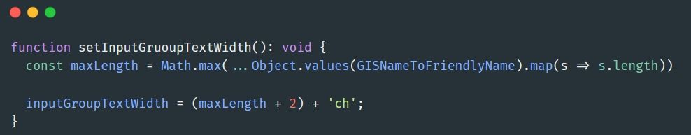 Print de uma função typescript. A função é essa:
function setInputGruoupTextWidth(): void {
  const maxLength = Math.max(...Object.values(GISNameToFriendlyName).map(s => s.length))

  inputGroupTextWidth = (maxLength + 2) + 'ch';
}