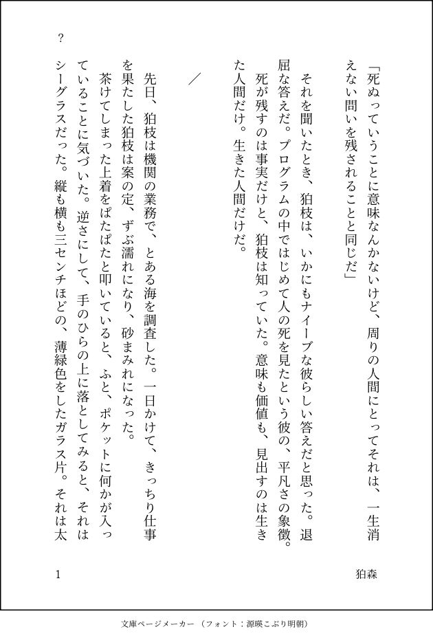 スーパーダンガンロンパ2の狛枝凪斗×日向創の二次創作小説を、文庫ページ化した画像になります。
以下が本文内容です。

「死ぬっていうことに意味なんかないけど、周りの人間にとってそれは、一生消えない問いを残されることと同じだ」

　それを聞いたとき、狛枝は、いかにもナイーブな彼らしい答えだと思った。退屈な答えだ。プログラムの中ではじめて人の死を見たという彼の、平凡さの象徴。
　死が残すのは事実だけと、狛枝は知っていた。意味も価値も、見出すのは生きた人間だけ。生きた人間だけだ。

／

　先日、狛枝は機関の業務で、とある海を調査した。一日かけて、きっちり仕事を果たした狛枝は案の定、ずぶ濡れになり、砂まみれになった。
　茶けてしまった上着をぱたぱたと叩いていると、ふと、ポケットに何かが入っていることに気づいた。逆さにして、手のひらの上に落としてみると、それはシーグラスだった。縦も横も3センチほどの、薄緑色をしたガラス片。それは太