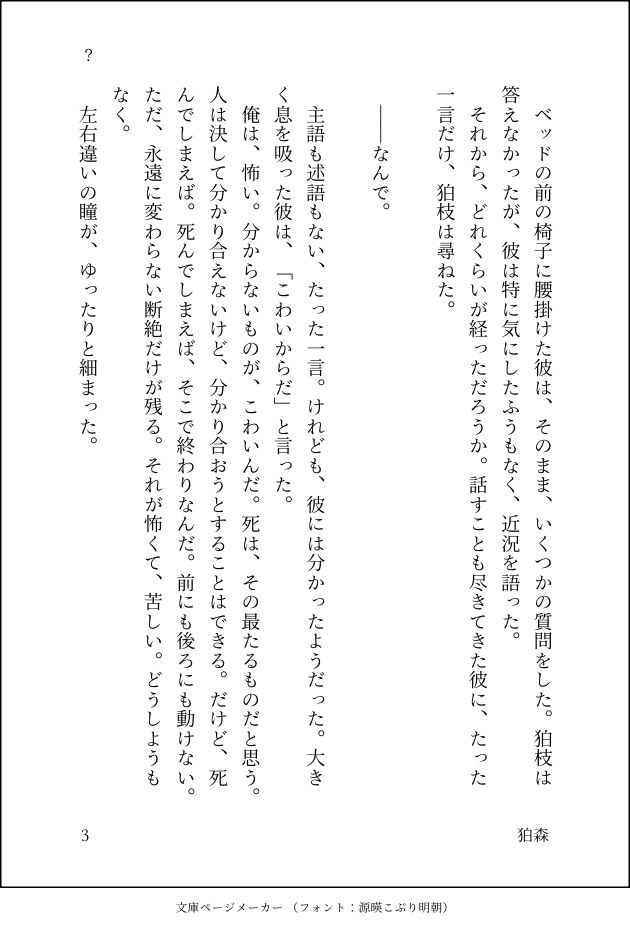 　ベッドの前の椅子に腰掛けた彼は、そのまま、いくつかの質問をした。狛枝は答えなかったが、彼は特に気にしたふうもなく、近況を語った。
　それから、どれくらいが経っただろうか。話すことも尽きてきた彼に、たった一言だけ、狛枝は尋ねた。

　――なんで。
　
　主語も述語もない、たった一言。けれども、彼には分かったようだった。大きく息を吸った彼は、「こわいからだ」と言った。
　俺は、怖い。分からないものが、こわいんだ。死は、その最たるものだと思う。人は決して分かり合えないけど、分かり合おうとすることはできる。だけど、死んでしまえば。死んでしまえば、そこで終わりなんだ。前にも後ろにも動けない。ただ、永遠に変わらない断絶だけが残る。それが怖くて、苦しい。どうしようもなく。
　左右違いの瞳が、ゆったりと細まった。