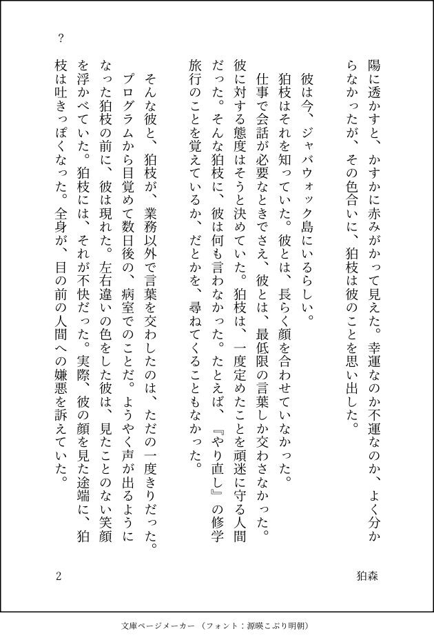 陽に透かすと、かすかに赤みがかって見えた。幸運なのか不運なのか、よく分からなかったが、その色合いに、狛枝は彼のことを思い出した。

　彼は今、ジャバウォック島にいるらしい。
　狛枝はそれを知っていた。彼とは、長らく顔を合わせていなかった。
　仕事で会話が必要なときでさえ、彼とは、最低限の言葉しか交わさなかった。彼に対する態度はそうと決めていた。狛枝は、一度定めたことを頑迷に守る人間だった。そんな狛枝に、彼は何も言わなかった。たとえば、『やり直し』の修学旅行のことを覚えているか、だとかを、尋ねてくることもなかった。

　そんな彼と、狛枝が、業務以外で言葉を交わしたのは、ただの一度きりだった。
　プログラムから目覚めて数日後の、病室でのことだ。ようやく声が出るようになった狛枝の前に、彼は現れた。左右違いの色をした彼は、見たことのない笑顔を浮かべていた。狛枝には、それが不快だった。実際、彼の顔を見た途端に、狛枝は吐きっぽくなった。全身が、目の前の人間への嫌悪を訴えていた。
