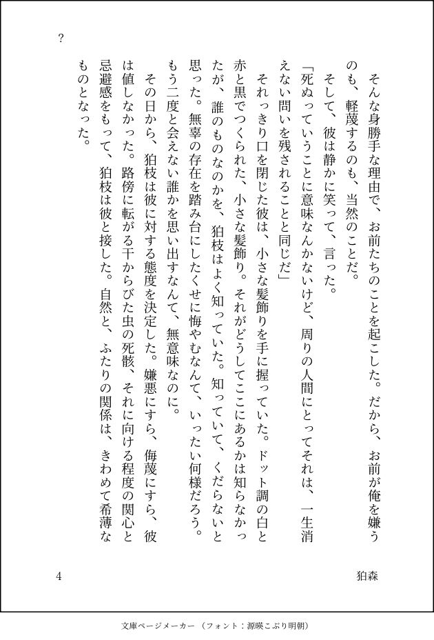 　そんな身勝手な理由で、お前たちのことを起こした。だから、お前が俺を嫌うのも、軽蔑するのも、当然のことだ。
　そして、彼は静かに笑って、言った。
「死ぬっていうことに意味なんかないけど、周りの人間にとってそれは、一生消えない問いを残されることと同じだ」
　それっきり口を閉じた彼は、小さな髪飾りを手に握っていた。ドット調の白と赤と黒でつくられた、小さな髪飾り。それがどうしてここにあるかは知らなかったが、誰のものなのかを、狛枝はよく知っていた。知っていて、くだらないと思った。無辜の存在を踏み台にしたくせに悔やむなんて、いったい何様だろう。もう二度と会えない誰かを思い出すなんて、無意味なのに。
　その日から、狛枝は彼に対する態度を決定した。嫌悪にすら、侮蔑にすら、彼は値しなかった。路傍に転がる干からびた虫の死骸、それに向ける程度の関心と忌避感をもって、狛枝は彼と接した。自然と、ふたりの関係は、きわめて希薄なものとなった。