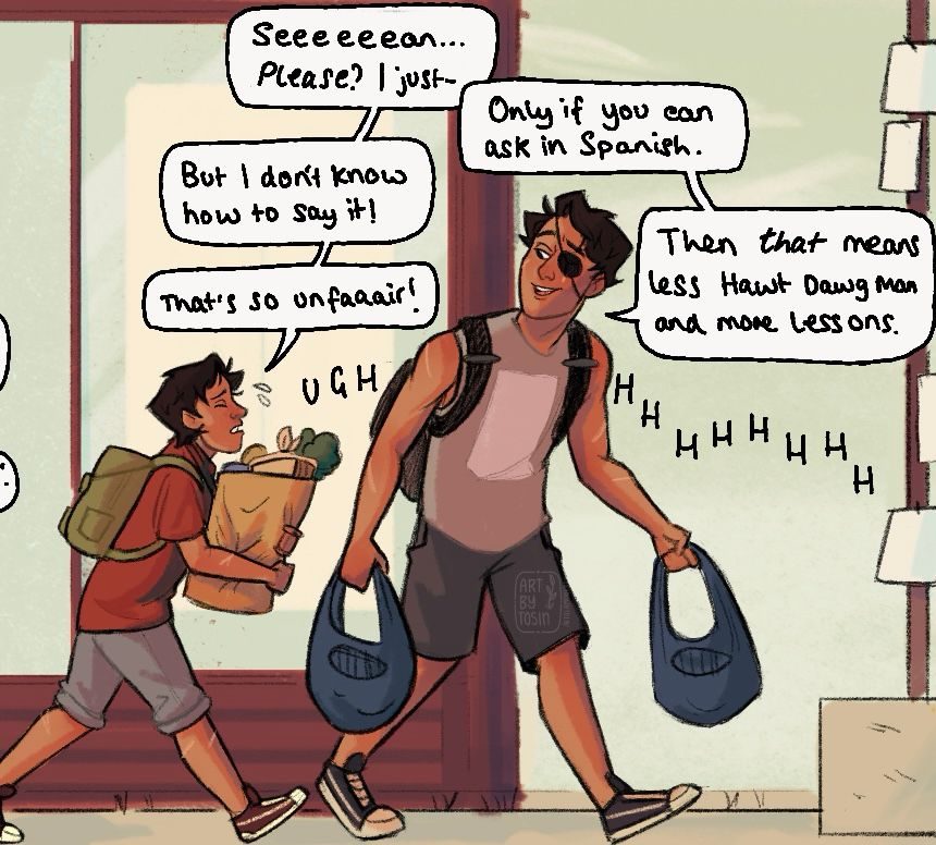 Sean and Daniel from life is strange 2 carrying groceries home. Daniel is begging Sean for something but Sean refuses: 

Daniel: Seeeeeean... Please? I just-
Sean: Only if you can ask in Spanish.
Daniel: But I dont know how to say it!
Sean: Then that means Less Hawt Dawg Man and more lessons. 
Daniel: That's so unfaaair! Ughhhh