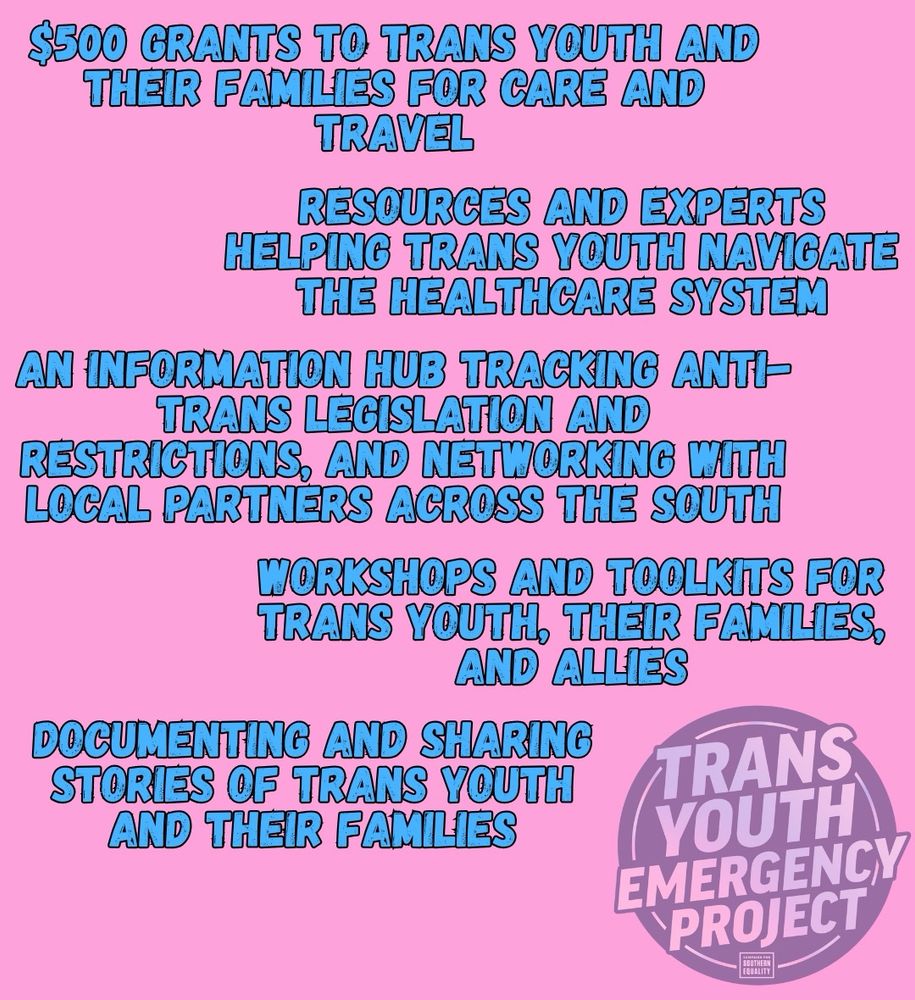Donating supports...
$500 GRANTS TO TRANS YOUTH AND THEIR FAMILIES FOR CARE AND TRAVEL
RESOURCES AND EXPERTS
HELPING TRANS YOUTH NAVIGATE
THE HEALTHCARE SYSTEM
AN INFORMATION HUB TRACKING ANTI-TRANS LEGISLATION AND RESTRICTIONS, AND NETWORKING WITH LOCAL PARTNERS ACROSS THE SOUTH
WORKSHOPS AND TOOLKITS FOR TRANS YOUTH, THEIR FAMILIES, AND ALLIES
DOCUMENTING AND SHARING STORIES OF TRANS YOUTH AND THEIR FAMILIES