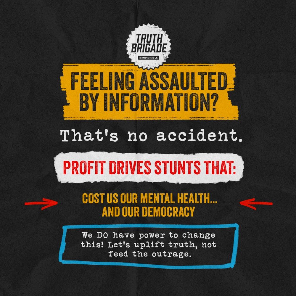 On a black background, a white star shape at the top with the words "Truth Brigade" then a yellow rectangle with the words "Feeling Assaulted by Information?" then white words "That's no accident." then a white rectangle with red words "Profit Drives Stunts That:" then yellow words "Cost Us Our Mental Health...And Our Democracy" with red arrows on either side, then a box outlined in blue with white words "We DO have power to change this! Let's uplift truth, not feed the outrage."