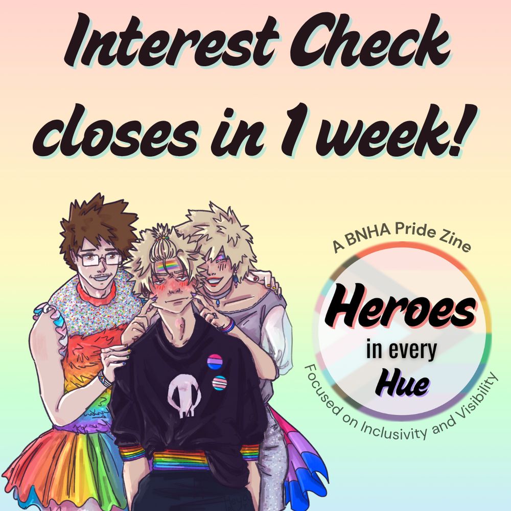 A pastel rainbow graphic with black text that says “Interest Check closes in 1 week!” Below the text is promo art of Bakugou Katsuki with his parents Mitsuki and Masaru. Katsuki has a rainbow belt and armbands with a rainbow painted on his forehead. On his shirt are a bisexual pride and transgender pride pin. Mitsuki has bisexual pride-themed eyeshadow, bracelets, and skirt while Masaru has on a rainbow tutu and his top has trans pride flag-colored frills for sleeves. A circular logo made with the progressive pride flag with “Heroes in every Hue” in black text in the middle is to the right. Around the circle is the text “A BNHA Pride Zine”and “Focused on Inclusivity and Visibility” in dark gray text.