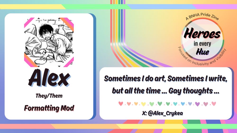 A mod spotlight graphic with a rainbow ribbon running from the back to the front. The left box has an image of Olruggio from Witch Hat Atelier sitting on the ground and playing with a Brushbuddy. They are both looking at the viewer. Around the icon are ribbon stripes in the colors of the lesbian pride flag. Beneath the icon are the words "Alex, They/Them, Formatting Mod". There is another box on the right with text that says "Sometimes I do art, Sometimes I write, but all the time... Gay thoughts..." At the bottom of the box is a rainbow heart border with the text "X: @Alex_Crykea". In the top righthand corner is a circular logo made with the progressive pride flag with “Heroes in every Hue” in black text in the middle is to the right. Around the circle is the text “A BNHA Pride Zine” and “Focused on Inclusivity and Visibility” in dark gray text.