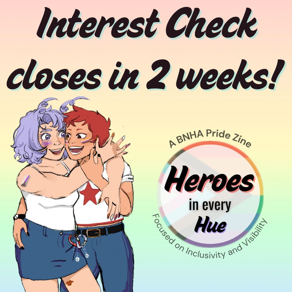 A pastel rainbow graphic with black text that says “Interest Check closes in 2 weeks!” Below the text is promo art of Hado Nejire with a demisexual flag painted onto her right arm and wearing an ace ring on her left middle finger with Haya Yuyu who has an ace flag painted on their right cheek and a nonbinary flag painted on their left cheek. A circular logo made with the progressive pride flag with “Heroes in every Hue” in black text in the middle is to the right. Around the circle is the text “A BNHA Pride Zine” and “Focused on Inclusivity and Visibility” in dark gray text.