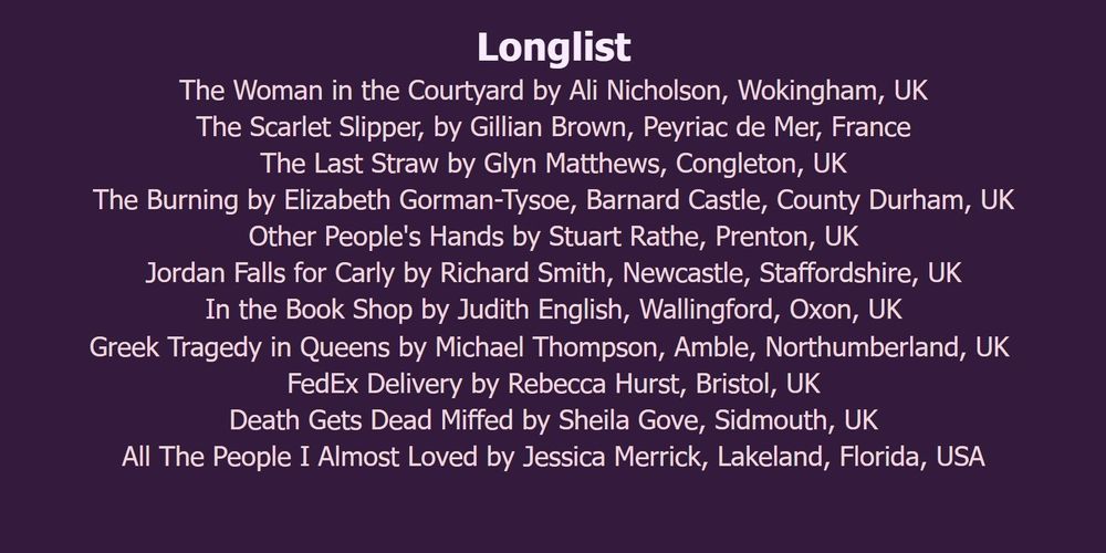 Longlist

The Woman in the Courtyard by Ali Nicholson, Wokingham, UK.

The Scarlet Slipper, by Gillian Brown, Peyriac de Mer, France.

The Last Straw by Glyn Matthews, Congleton, UK.

The Burning by Elizabeth Gorman-Tysoe, Barnard Castle, County Durham, UK.

Other People's Hands by Stuart Rathe, Prenton, UK.

Jordan Falls for Carly by Richard Smith, Newcastle, Staffordshire, UK.

In the Book Shop by Judith English, Wallingford, Oxon, UK.

Greek Tragedy in Queens by Michael Thompson, Amble, Northumberland, UK. 

FedEx Delivery by Rebecca Hurst, Bristol, UK.

Death Gets Dead Miffed by Sheila Gove, Sidmouth, UK.

All The People I Almost Loved by Jessica Merrick, Lakeland, Florida, USA.