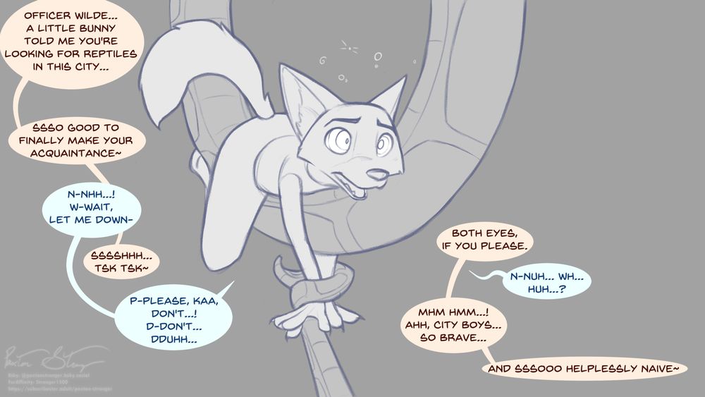 An image of Nick Wilde straddling one of Kaa's coils, getting hypnotized, his arms tied at the wrist and pulled down by the end of Kaa's tail.

Kaa: Officer Wilde... a little bunny told me you're looking for reptiles in this city... ssso good to finally make your acquaintance~

Nick: N-nhh...! W-wait, let me down-

Kaa: Sssshhh... tsk tsk~

Nick: P-please, Kaa, don't...!
D-don't... dduhh...

Kaa: Both eyes, if you please.

Nick: N-nuh... wh... huh...?

Kaa: Mhm hmm...!
Ahh, city boys... so brave... and sssooo helplessly naive~