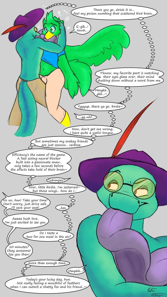 A lizard with a very long purple tongue hypnotizing and making out with a green bird character. Amidst choking whimpers from the bird, he thinks to himself:
"There you go, drink it in... feel my poison numbing that scattered bird brain... Y'know, my favorite part is watching their eyes glaze over, their mind shutting down without a word from me. Yyyup, there ya go, birdie~ Now, don't get me wrong, I have quite a useful tongue, but sometimes my snakey friends are just sssooooo... verbose. Efficiency's the name of the game. A fast acting neural blocker built into a passionate maw... only takes a few seconds before the effects take hold of their brain~ Now, little birdie, I'm ssstarved~ but those wings... how do I-"
An offscreen voice says:
"No no, hun! Take your time! Don't worry, just drive safe, I'll save your seat! ...Aaaa hush love, I'm just excited to see you. 10 minutes? Okay awesome! See you then!"
The lizard, Flynn, thinks to himself:
"...hm. Do I taste a two for one meal in the air? ...more than enough time. Today's your lucky day, hun. Not really feeling a mouthful of feathers when I can outwit a chatty fox and his friend."