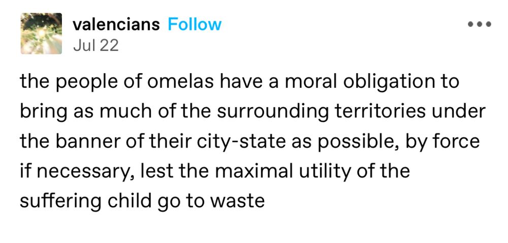 Post from tumblr user valencians

the people of omelas have a moral obligation to bring as much of the surrounding territories under the banner of their city-state as possible, by force if necessary, lest the maximal utility of the suffering child go to waste