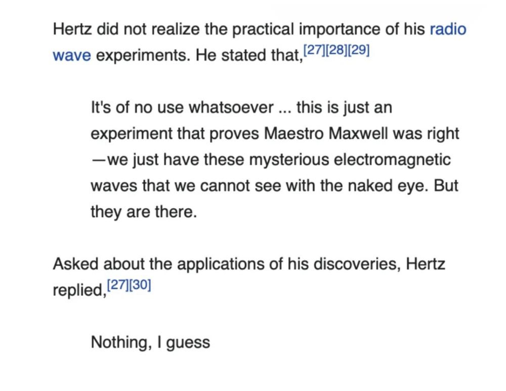 Screenshot of text that reads 

Hertz did not realize the practical importance of his radio wave experiments. He stated that
It's of no use whatsoever ... this is just an experiment that proves Maestro Maxwell was right
—we just have these mysterious electromagnetic waves that we cannot see with the naked eye. But they are there.

Asked about the applications of his discoveries, Hertz replied,

Nothing, I guess