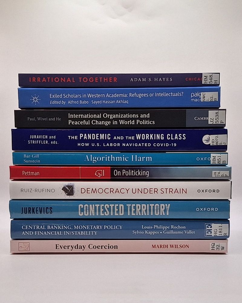 A stack of new books added to Nuffield College Library.
They are:
Irrational together by Adam S. Hayes
Exiled scholars in Western academia edited by Alfred Babo and Sayed Hassan Akhlaq
International organizations and peaceful change in world politics edited by T.V. Paul, Anders Wivel and Kai He
The pandemic and the working class edited by Nick Juravich and Steve Striffler
Algorithmic harm by Oren Bar-Gill and Cass R. Sunstein
On politicking by Ralph Pettman
Democracy under strain by Rubén Ruiz-Rufino
Contested territory by Anna Jurkevics
Central banking, monetary policy and financial in/stability edited by Louis-Philippe Rochon, Sylvio Kappes and Guillaume Vallet
Everyday coercion by Mardi Wilson
