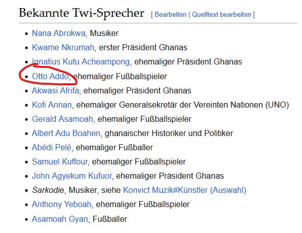 Screenshot Wikipedia Artikel Twi (Sprache):

Bekannte Twi-Sprecher

    Nana Abrokwa, Musiker
    Kwame Nkrumah, erster Präsident Ghanas
    Ignatius Kutu Acheampong, ehemaliger Präsident Ghanas
    Otto Addo, ehemaliger Fußballspieler
    Akwasi Afrifa, ehemaliger Präsident Ghanas
    Kofi Annan, ehemaliger Generalsekretär der Vereinten Nationen (UNO)
    Gerald Asamoah, ehemaliger Fußballspieler
    Albert Adu Boahen, ghanaischer Historiker und Politiker
    Abédi Pelé, ehemaliger Fußballer
    Samuel Kuffour, ehemaliger Fußballspieler
    John Agyekum Kufuor, ehemaliger Präsident Ghanas
    Sarkodie, Musiker, siehe Konvict Muzik#Künstler (Auswahl)
    Anthony Yeboah, ehemaliger Fußballspieler
    Asamoah Gyan, Fußballer