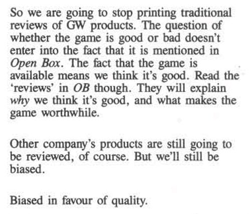 Quote fron White Dwarf 88 (Apr 1987): "So we are going to stop printing traditional reviews of GW products. The question of whether the game is good or bad doesn't enter into the fact that it is mentioned in Open Box. The fact that the game is available means we think it's good. Read the 'reviews' in OB thogh. They will explain why we think it's good, and what makes the game worthwhile.

Other company's products are still going to be reviewed, of course. But we'll still be biased.

Biased in favour of quality."  