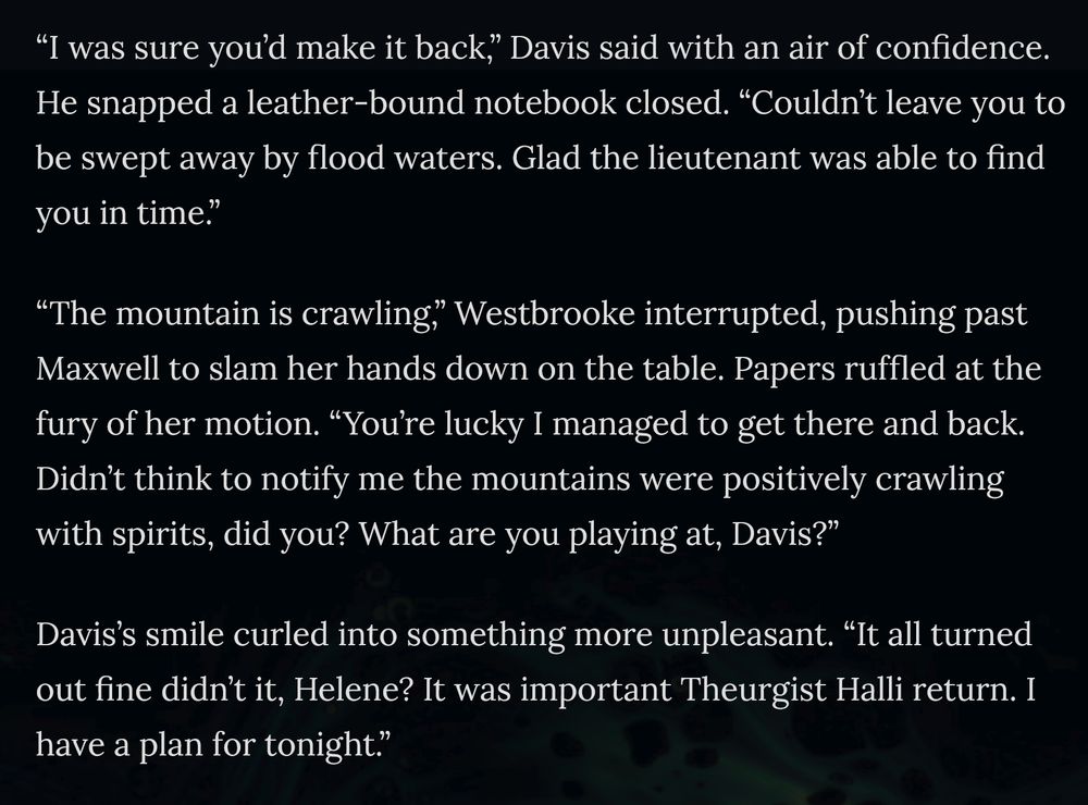 “I was sure you’d make it back,” Davis said with an air of confidence. He snapped a leather-bound notebook closed. “Couldn’t leave you to be swept away by flood waters. Glad the lieutenant was able to find you in time.”

“The mountain is crawling,” Westbrooke interrupted, pushing past Maxwell to slam her hands down on the table. Papers ruffled at the fury of her motion. “You’re lucky I managed to get there and back. Didn’t think to notify me the mountains were positively crawling with spirits, did you? What are you playing at, Davis?”

Davis’s smile curled into something more unpleasant. “It all turned out fine didn’t it, Helene? It was important Theurgist Halli return. I have a plan for tonight.”
