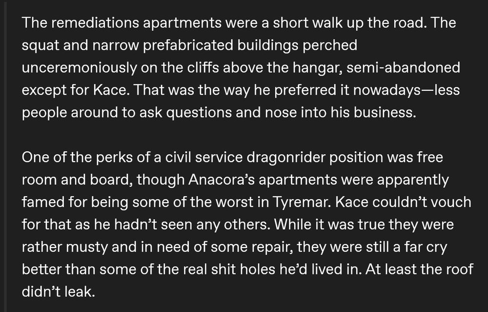 The remediations apartments were a short walk up the road. The squat and narrow prefabricated buildings perched unceremoniously on the cliffs above the hangar, semi-abandoned except for Kace. That was the way he preferred it nowadays—less people around to ask questions and nose into his business.
One of the perks of a civil service dragonrider position was free room and board, though Anacora’s apartments were apparently famed for being some of the worst in Tyremar. Kace couldn’t vouch for that as he hadn’t seen any others. While it was true they were rather musty and in need of some repair, they were still a far cry better than some of the real shit holes he’d lived in. At least the roof didn’t leak.