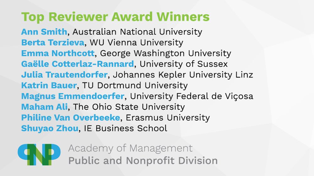 Top Reviewer Award winners

Ann Smith, Australian National University
Berta Terzieva, WU Vienna University
Emma Northcott, George Washington University
Gaëlle Cotterlaz-Rannard, University of Sussex
Julia Trautendorfer, Johannes Kepler University Linz
Katrin Bauer, TU Dortmund University
Magnus Emmendoerfer, University Federal de Viçosa
Maham Ali, The Ohio State University
Philine Van Overbeeke, Erasmus University
Shuyao Zhou, IE Business School

Academy of Management, Public and Nonprofit Division