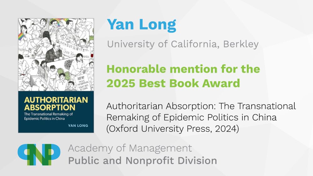 Yan Long (University of California, Berkley)
Honorable mention for the 2025 Best Book Award
Authoritarian Absorption: The Transnational Remaking of Epidemic Politics in China (Oxford University Press, 2024)
Academy of Management, Public and Nonprofit Division