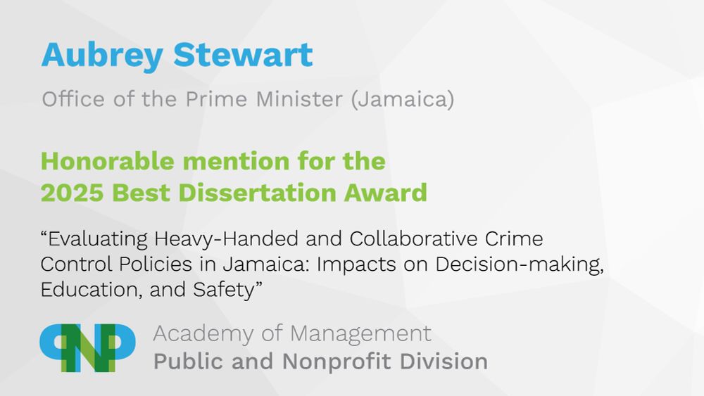 Aubrey Stewart
Office of the Prime Minister, Jamaica
Honorable mention for the 2025 Best Dissertation Award
“Evaluating Heavy-Handed and Collaborative Crime Control Policies in Jamaica: Impacts on Decision-making, Education, and Safety”
Academy of Management, Public and Nonprofit Division