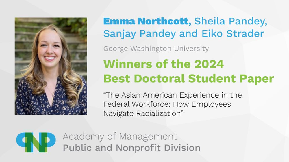 Emma Northcott, Sheila Pandey, Sanjay Pandey and Eiko Strader
George Washington University
Winners of the 2024 Best Doctoral Student Paper
"The Asian American Experience in the Federal Workforce: How Employees Navigate Racialization"
Academy of Management, Public and Nonprofit Division