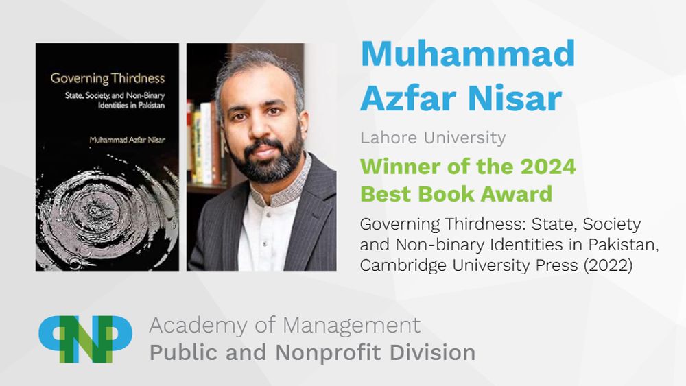 Muhammad Azfar Nisar
Lahore University
Winner of the 2024 Best Book Award
Governing Thirdness: State, Society and Non-binary Identities in Pakistan, Cambridge University Press (2022)
Academy of Management, Public and Nonprofit Division