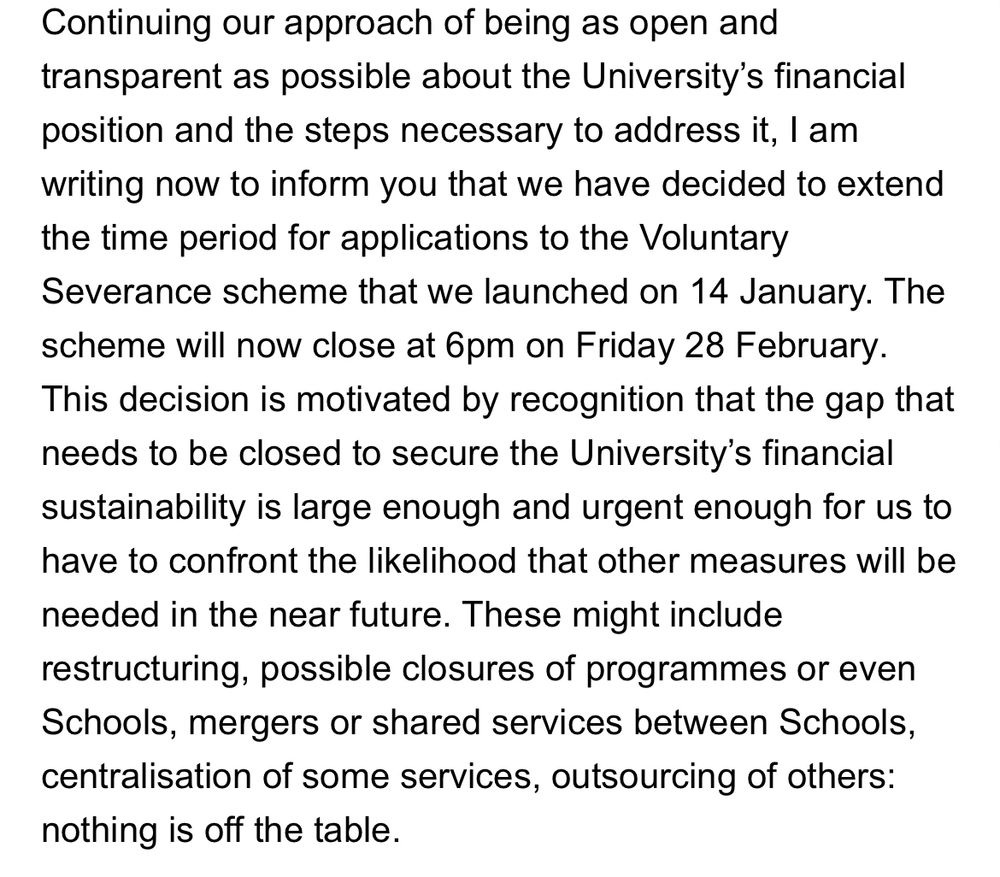 Continuing our approach of being as open and transparent as possible about the University's financial position and the steps necessary to address it, I am writing now to inform you that we have decided to extend the time period for applications to the Voluntary Severance scheme that we launched on 14 January. The scheme will now close at 6pm on Friday 28 February.
This decision is motivated by recognition that the gap that needs to be closed to secure the University's financial sustainability is large enough and urgent enough for us to have to confront the likelihood that other measures will be
needed in the near future. These might include restructuring, possible closures of programmes or even Schools, mergers or shared services between Schools, centralisation of some services, outsourcing of others:
nothing is off the table.