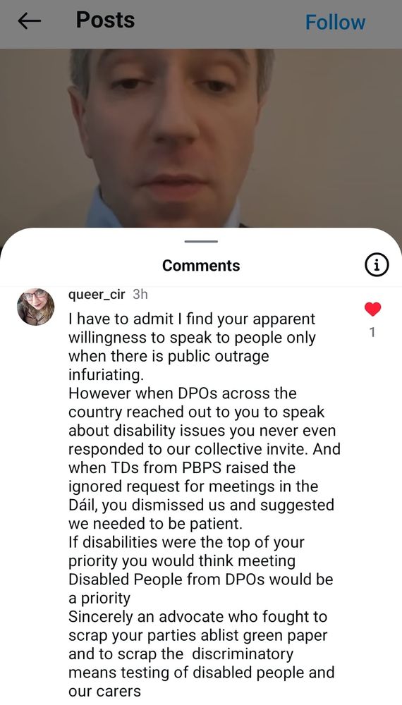 Image description: 

A screenshot of queer_cir commenting on Simon Harris’ video where he talked about a new willingness to talk to the person who confronted him about disabled and carers policy in a viral video where he was dismissive and defensive of them and walked away:

Cír said:

“I have to admit I find your apparent willingness to speak to people only when there is public outrage infuriating.

However when DPOs across the country reached out to you to speak about disability issues you never even responded to our collective invite. And when TDs from PBPS raised the ignored request for meetings in the Dáil, you dismissed us and suggested we needed to be patient. If disabilities were the top of your priority you would think meeting Disabled People from DPOs would be a priority

Sincerely an advocate who fought to scrap your parties ablist green paper and to scrap the discriminatory means testing of disabled people and our carers’