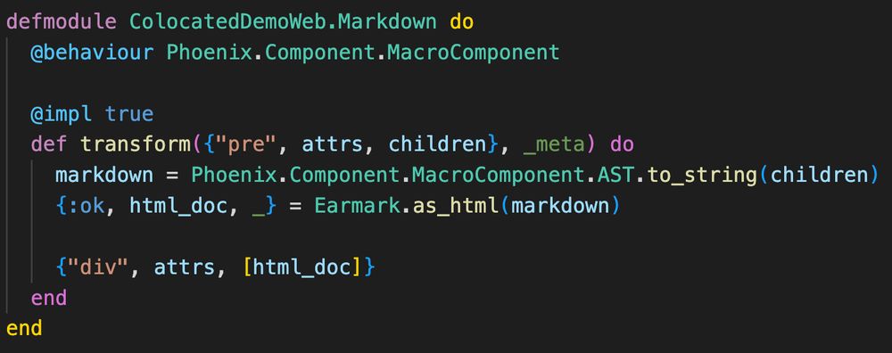 An Elixir module with contents:

defmodule ColocatedDemoWeb.Markdown do
  @behaviour Phoenix.Component.MacroComponent

  @impl true
  def transform({"pre", attrs, children}, _meta) do
    markdown = Phoenix.Component.MacroComponent.AST.to_string(children)
    {:ok, html_doc, _} = Earmark.as_html(markdown)

    {"div", attrs, [html_doc]}
  end
end