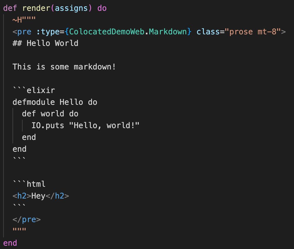 A LiveView render function with contents:

  def render(assigns) do
    ~H"""
    <pre :type={ColocatedDemoWeb.Markdown} class="prose mt-8">
    ## Hello World

    This is some markdown!

    ```elixir
    defmodule Hello do
      def world do
        IO.puts "Hello, world!"
      end
    end
    ```

    ```html
    <h2>Hey</h2>
    ```
    </pre>
    """
  end