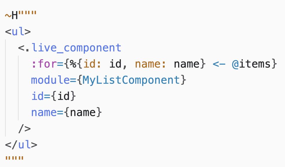 A HEEx template with code:

~H"""
<ul>
  <.live_component
    :for={%{id: id, name: name} <- @items}
    module={MyListComponent}
    id={id}
    name={name}
  />
</ul>
"""