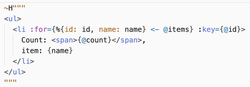 A HEEx template:

~H"""
<ul>
  <li :for={%{id: id, name: name} <- @items} :key={@id}>
    Count: <span>{@count}</span>,
    item: {name}
  </li>
</ul>
"""

Notice the special `:key` attribute.
