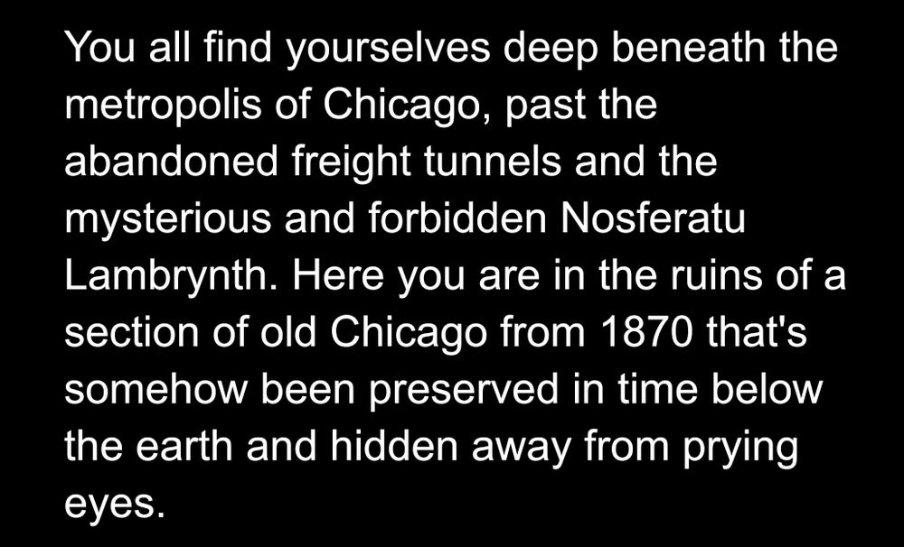 You all find yourselves deep beneath the metropolis of Chicago, past the abandoned freight tunnels and the mysterious and forbidden Nosferatu Lambrynth. Here you are in the ruins of a section of old Chicago from 1870 that's somehow been preserved in time below the earth and hidden away from prying eyes.