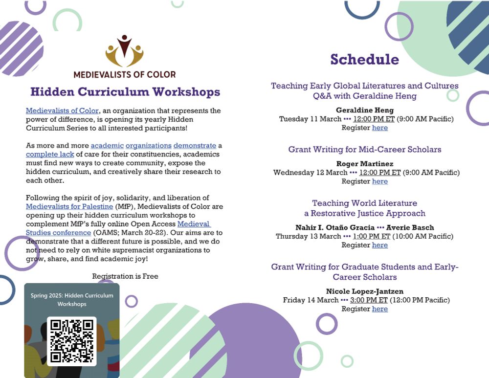 Medievalists of Color 
Hidden Curriculum Workshops

Medievalists of Color, an organization that represents the power of difference, is opening its yearly Hidden Curriculum Series to all interested participants!

As more and more academic organizations demonstrate a complete lack of care for their constituencies, academics must find new ways to create community, expose the hidden curriculum, and creatively share their research to each other. 

Following the spirit of joy, solidarity, and liberation of Medievalists for Palestine (MfP), Medievalists of Color are opening up their hidden curriculum workshops to complement MfP’s fully online Open Access Medieval Studies conference (OAMS; March 20-22). Our aims are to demonstrate that a different future is possible, and we do not need to rely on white supremacist organizations to grow, share, and find academic joy!
 
Schedule
Teaching Early Global Literatures and Cultures Q&A with Geraldine Heng;
Geraldine Heng; Tuesday 11 March ••• 12:00 PM ET (9:00 AM Pacific)

Grant Writing for Mid-Career Scholars;
Roger Martinez; Wednesday 12 March ••• 12:00 PM ET (9:00 AM Pacific)

Teaching World Literature a Restorative Justice Approach; Nahir I. Otaño Gracia ••• Averie Basch; Thursday 13 March ••• 1:00 PM ET (10:00 AM Pacific)

Grant Writing for Graduate Students and Early-Career Scholars; Nicole Lopez-Jantzen; Friday 14 March ••• 3:00 PM ET (12:00 PM Pacific)

