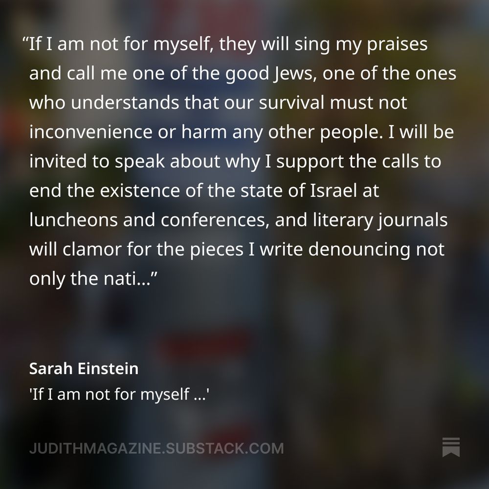If I am not for myself, they will sing my praises and call me one of the good Jews, one of the ones who understands that our survival must not inconvenience or harm any other people. I will be invited to speak about why I support the calls to end the existence of the state of Israel at luncheons and conferences, and literary journals will clamor for the pieces I write denouncing not only the nation, but the people who dwell there. 