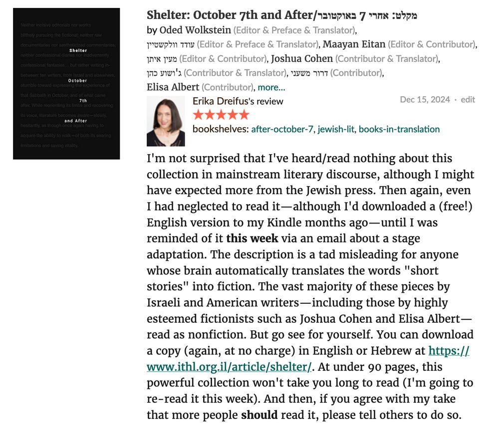 screenshot of my 5-star Goodreads review. Shelter: October 7th and After edited by Oded Wolkstein and Maayan Eitan with multiple translators (Israeli Institute for Hebrew Literature, 2023). I’m not surprised that I’ve heard/read nothing about this collection in mainstream literary discourse, although I might have expected more from the Jewish press. Then again, even I had neglected to read it—although I’d downloaded a (free!) English version to my Kindle months ago—until I was reminded of it this week via an email about a stage adaptation. The description is a tad misleading for anyone whose brain automatically translates the words “short stories” into fiction. The vast majority of these pieces by Israeli and American writers—including those by highly esteemed fictionists such as Joshua Cohen and Elisa Albert—read as nonfiction. But go see for yourself. You can download a copy (again, at no charge) in English or Hebrew at https://www.ithl.org.il/article/shelter/. At under 90 pages, this powerful collection won’t take you long to read (I’m going to re-read it this week). And then, if you agree with my take that more people should read it, please tell others to do so.