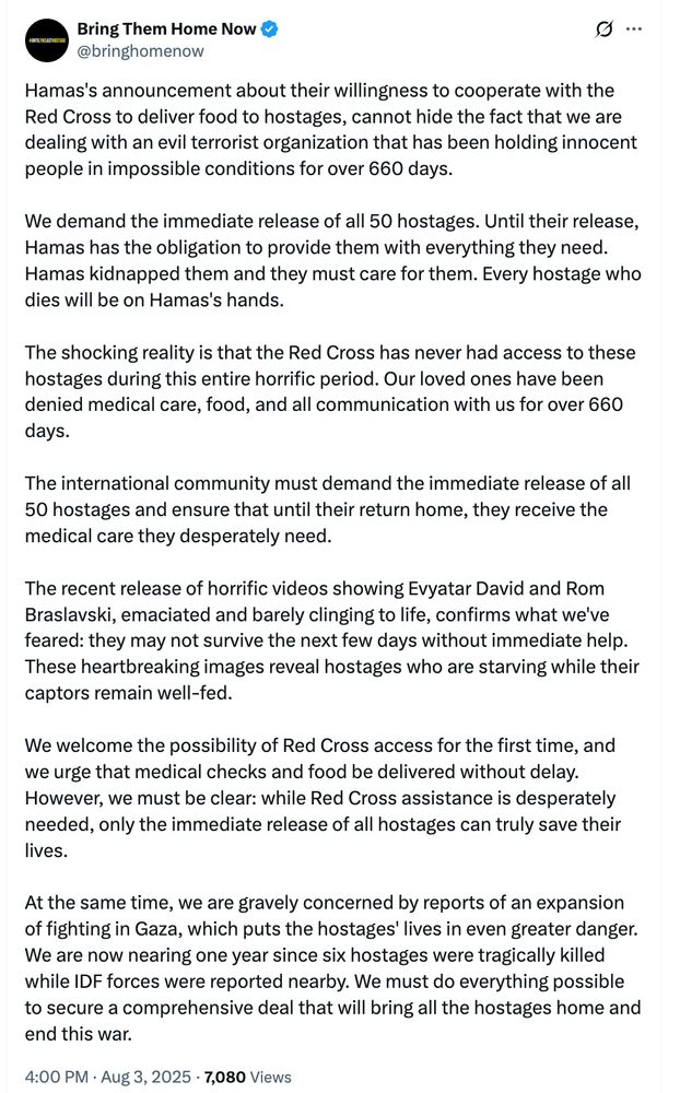 From the Hostages and Missing Families Forum: Hamas's announcement about their willingness to cooperate with the Red Cross to deliver food to hostages, cannot hide the fact that we are dealing with an evil terrorist organization that has been holding innocent people in impossible conditions for over 660 days. 

We demand the immediate release of all 50 hostages. Until their release, Hamas has the obligation to provide them with everything they need. Hamas kidnapped them and they must care for them. Every hostage who dies will be on Hamas's hands. 

The shocking reality is that the Red Cross has never had access to these hostages during this entire horrific period. Our loved ones have been denied medical care, food, and all communication with us for over 660 days. 

The international community must demand the immediate release of all 50 hostages and ensure that until their return home, they receive the medical care they desperately need.

The recent release of horrific videos showing Evyatar David and Rom Braslavski, emaciated and barely clinging to life, confirms what we've feared: they may not survive the next few days without immediate help. These heartbreaking images reveal hostages who are starving while their captors remain well-fed.

We welcome the possibility of Red Cross access for the first time, and we urge that medical checks and food be delivered without delay. However, we must be clear: while Red Cross assistance is desperately needed, only the immediate release of all hostages can truly save their lives.

At the same time, we are gravely concerned by reports of an expansion of fighting in Gaza, which puts the hostages' lives in even greater danger. 
We are now nearing one year since six hostages were tragically killed while IDF forces were reported nearby. We must do everything possible to secure a comprehensive deal that will bring all the hostages home and end this war.