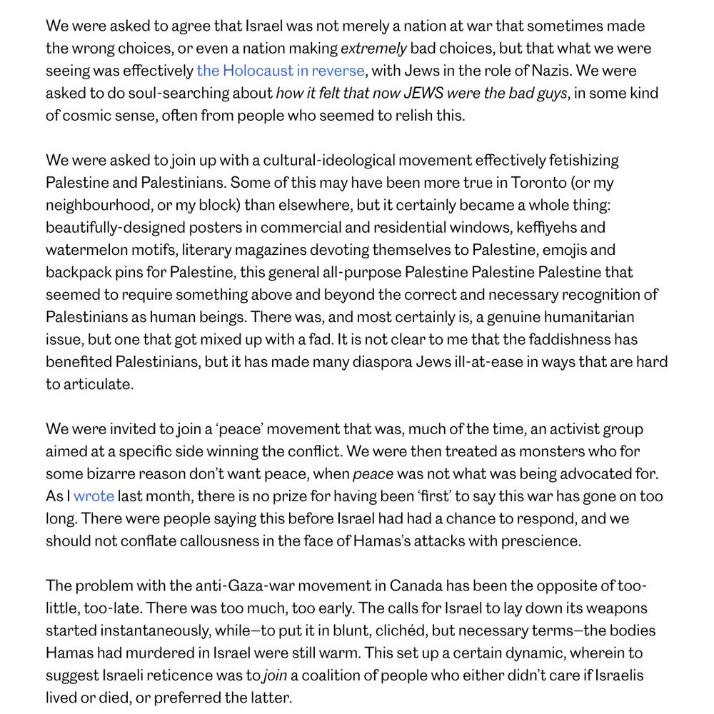 (Partial): We were asked to agree that Israel was not merely a nation at war that sometimes made the wrong choices, or even a nation making extremely bad choices, but that what we were seeing was effectively the Holocaust in reverse, with Jews in the role of Nazis. We were asked to do soul-searching about how it felt that now JEWS were the bad guys, in some kind of cosmic sense, often from people who seemed to relish this.

We were asked to join up with a cultural-ideological movement effectively fetishizing Palestine and Palestinians. Some of this may have been more true in Toronto (or my neighbourhood, or my block) than elsewhere, but it certainly became a whole thing: beautifully-designed posters in commercial and residential windows, keffiyehs and watermelon motifs, literary magazines devoting themselves to Palestine, emojis and backpack pins for Palestine, this general all-purpose Palestine Palestine Palestine that seemed to require something above and beyond the correct and necessary recognition of Palestinians as human beings. There was, and most certainly is, a genuine humanitarian issue, but one that got mixed up with a fad. It is not clear to me that the faddishness has benefited Palestinians, but it has made many diaspora Jews ill-at-ease in ways that are hard to articulate.    

We were invited to join a ‘peace’ movement that was, much of the time, an activist group aimed at a specific side winning the conflict. We were then treated as monsters who for some bizarre reason don’t want peace, when peace was not what was being advocated for. As I wrote last month, there is no prize for having been ‘first’ to say this war has gone on too long. There were people saying this before Israel had had a chance to respond, and we should not conflate callousness in the face of Hamas’s attacks with prescience.

The problem with the anti-Gaza-war movement in Canada has been the opposite of too-little, too-late. There was too much, too early. The calls for Israel to lay …