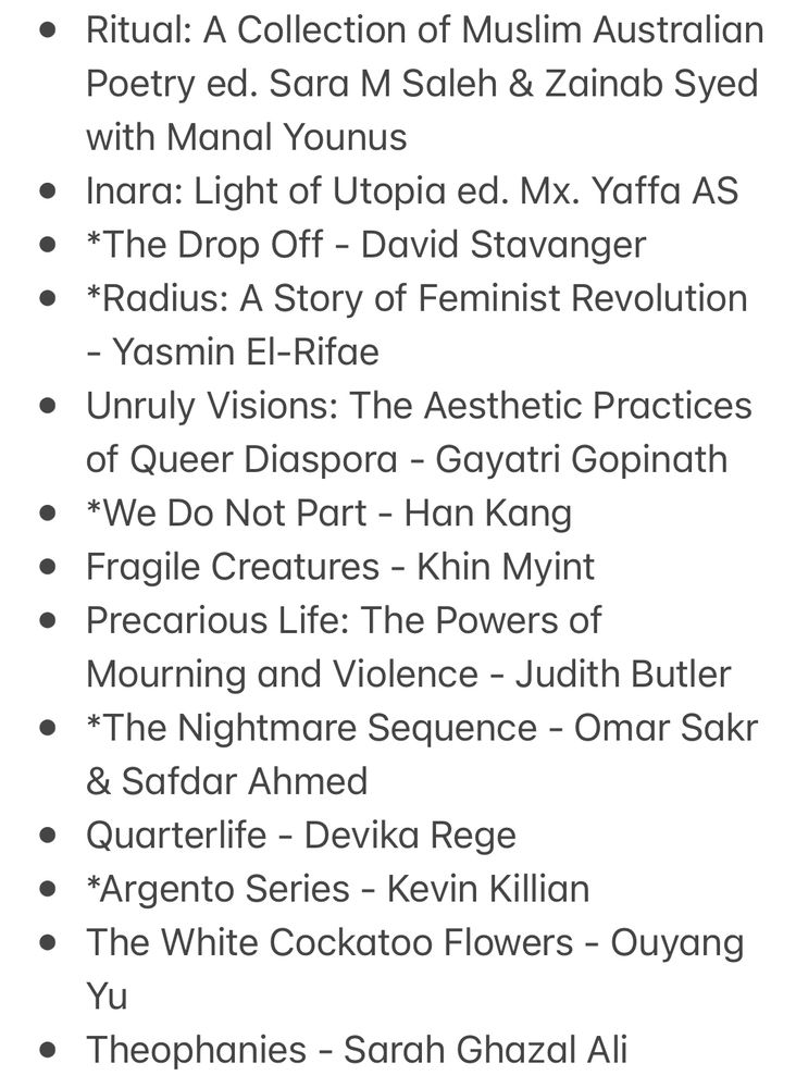 * 
* *Ward Toward - Cindy Juyoung Ok 
* Outline - Rachel Cusk 
* Israel’s Dead Soul - Steven Salaita
* Uncivil Rites: Palestine and the Limits of Academic Freedom - Steven Salaita
* From the Wreck - Jane Rawson 
* First Name Second Name - Steve MinOn
* The Lyric Essay as Resistance: Truth from the Margins ed. Zoë Bossiere & Erica Trabold 
* *Inter/Nationalism: Decolonizing Native America and Palestine - Steven Salaita 
* The nearness of others: searching for tact and contact in the age of HIV - David Caron 
* Ritual: A Collection of Muslim Australian Poetry ed. Sara M Saleh & Zainab Syed with Manal Younus 
* Inara: Light of Utopia ed. Mx. Yaffa AS
* *The Drop Off - David Stavanger 
* *Radius: A Story of Feminist Revolution - Yasmin El-Rifae
* Unruly Visions: The Aesthetic Practices of Queer Diaspora - Gayatri Gopinath
* *We Do Not Part - Han Kang
* Fragile Creatures - Khin Myint 
* Precarious Life: The Powers of Mourning and Violence - Judith Butler
* *The Nightmare Sequence - Omar Sakr & Safdar Ahmed 
* Quarterlife - Devika Rege 
* *Argento Series - Kevin Killian 
* The White Cockatoo Flowers - Ouyang Yu
* Theophanies - Sarah Ghazal Ali