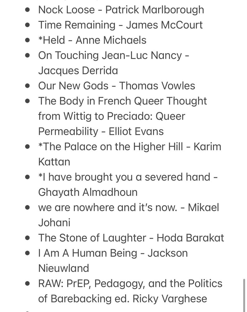 * The House of Youssef - Yumna Kassab
* Theory of the Gimmick: Aesthetic Judgment and Capitalist Form - Sianne Ngai
* Responses to Derek Jarman’s Blue (1993) ed. Richard Porter
* Find Me at the Jaffa Gate - Micaela Sahhar
* Ghosts of Myself - John Kinsella
* Love Like This Isn’t Harmless - Bron Bateman 
* Pleasure Consuming Medicine: the Queer Politics of Drugs - Kane Race
* Corpus - Jean-Luc Nancy
* Performing Remains: Art and War in Times of Theatrical Reenactment - Rebecca Schneider 
* The Gay Science: Intimate Experiments with the Problem of HIV - Kane Race 
* My Tender Matador - Pedro Lemebel 
* *Dengue Boy - Michel Nieva 
* Nock Loose - Patrick Marlborough 
* Time Remaining - James McCourt 
* *Held - Anne Michaels 
* On Touching Jean-Luc Nancy - Jacques Derrida 
* Our New Gods - Thomas Vowles 
* The Body in French Queer Thought from Wittig to Preciado: Queer Permeability - Elliot Evans
* *The Palace on the Higher Hill - Karim Kattan 
* *I have brought you a severed hand - Ghayath Almadhoun
* we are nowhere and it’s now. - Mikael Johani
* The Stone of Laughter - Hoda Barakat
* I Am A Human Being - Jackson Nieuwland
* RAW: PrEP, Pedagogy, and the Politics of Barebacking ed. Ricky Varghese